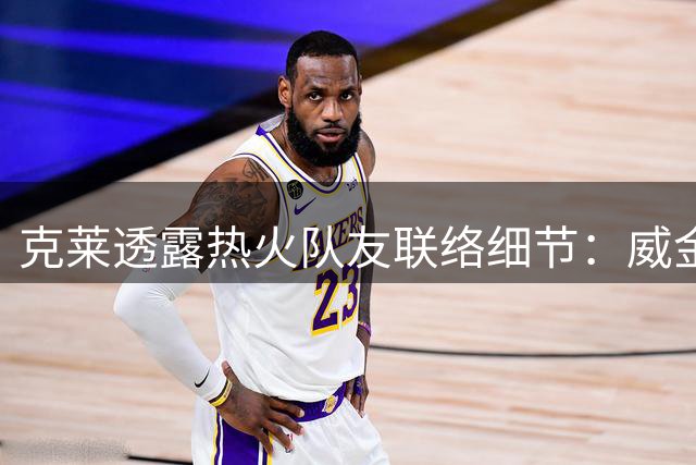 克莱透露热火队友联络细节：威金斯最先致电