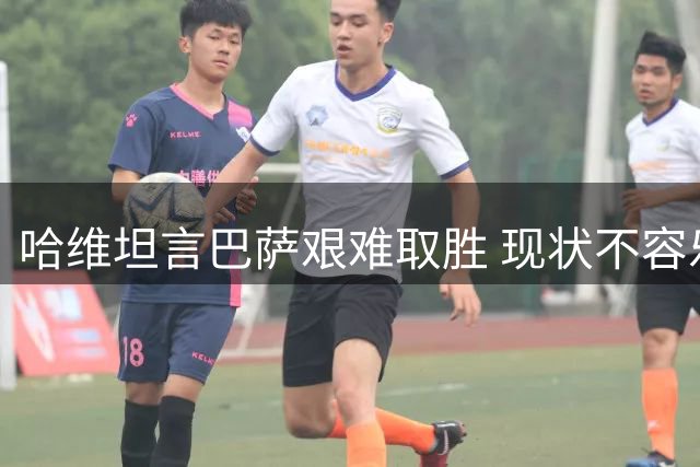 哈维坦言巴萨艰难取胜 现状不容乐观