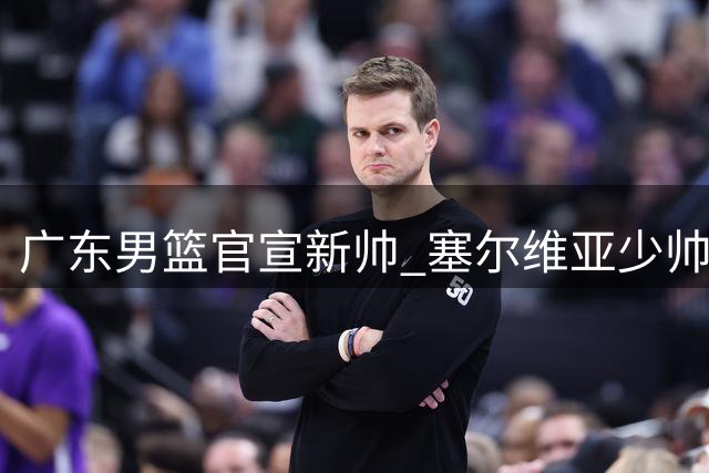 广东男篮官宣新帅 塞尔维亚少帅雅科维维奇接掌教鞭