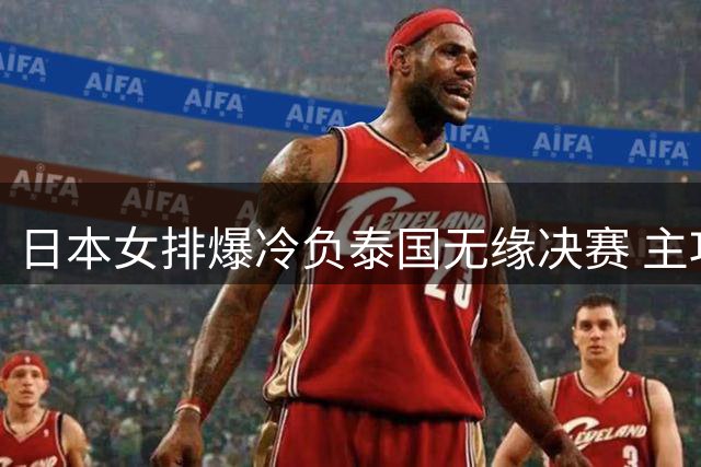 日本女排爆冷负泰国无缘决赛 主攻核心泪洒赛场
