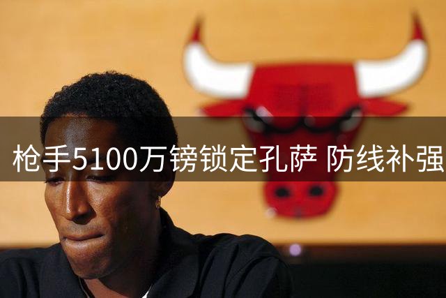 枪手5100万镑锁定孔萨 防线补强应对赛季挑战