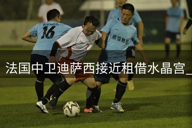 法国中卫迪萨西接近租借水晶宫 体检通过即将官宣
