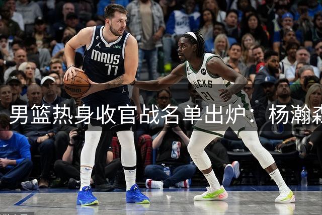 男篮热身收官战名单出炉：杨瀚森缺席 胡金秋胡明轩复出