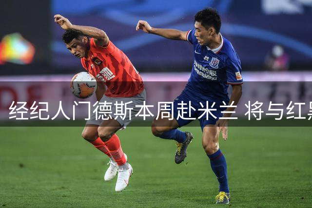 经纪人门德斯本周赴米兰 将与红黑军团磋商球员交易