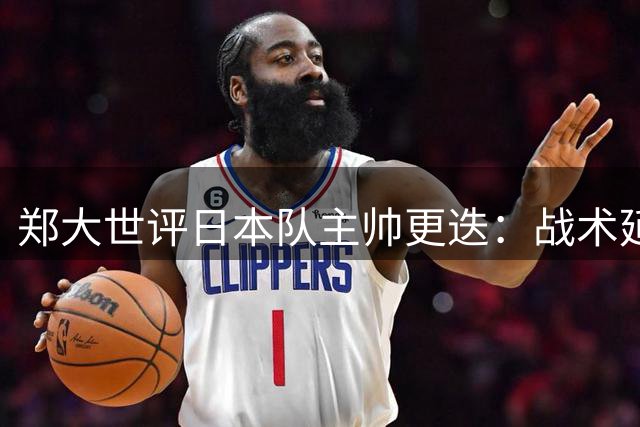郑大世评日本队主帅更迭：战术延续性恐难突破