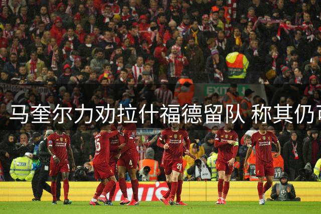 马奎尔力劝拉什福德留队 称其仍可增强曼联实力